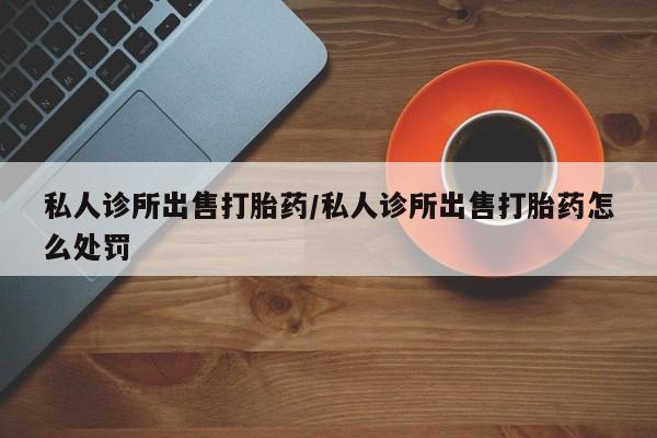 米非米索在线购买微信私人诊所出售打胎药/私人诊所出售打胎药怎么处罚