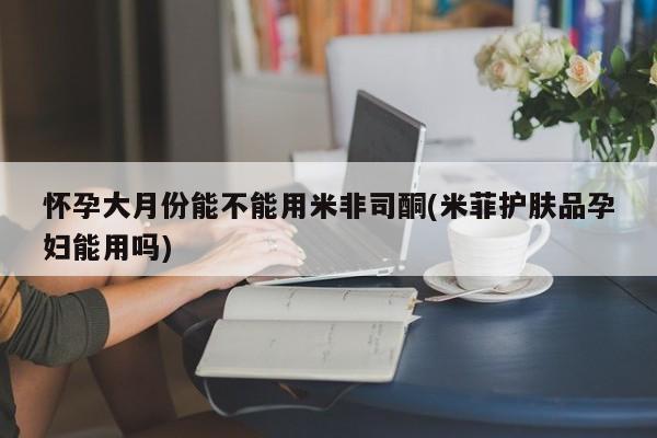米非米索在线购买微信怀孕大月份能不能用米非司酮(米菲护肤品孕妇能用吗)
